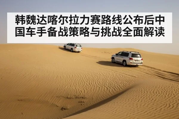 韩魏达喀尔拉力赛路线公布后中国车手备战策略与挑战全面解读