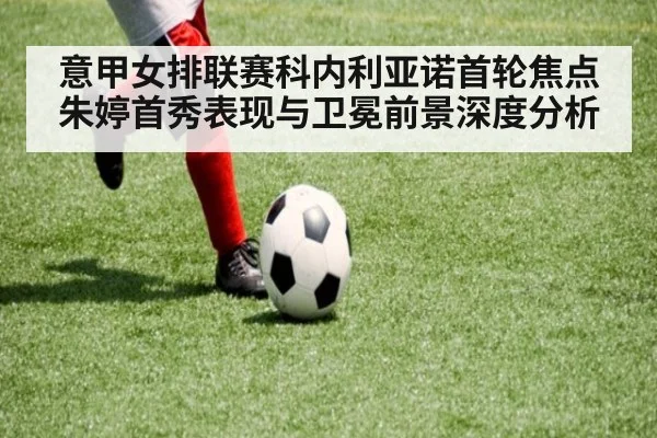 意甲女排联赛科内利亚诺首轮焦点朱婷首秀表现与卫冕前景深度分析